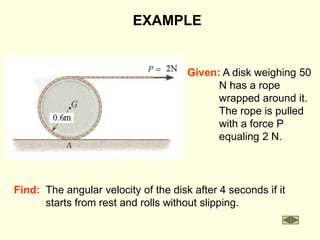 Find: The angular velocity of the disk after 4 seconds if it
starts from rest and rolls without slipping.
EXAMPLE
Given: A disk weighing 50
N has a rope
wrapped around it.
The rope is pulled
with a force P
equaling 2 N.
 