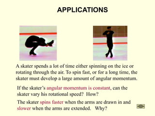 APPLICATIONS
A skater spends a lot of time either spinning on the ice or
rotating through the air. To spin fast, or for a long time, the
skater must develop a large amount of angular momentum.
If the skater’s angular momentum is constant, can the
skater vary his rotational speed? How?
The skater spins faster when the arms are drawn in and
slower when the arms are extended. Why?
 