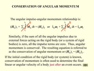 CONSERVATION OFANGULAR MOMENTUM
The angular impulse-angular momentum relationship is:
(HG)1 + MG dt = (HG)2 or IGw1 + MG dt = IGw2
t2
t1
 
t2
t1
 
0
0
Similarly, if the sum of all the angular impulses due to
external forces acting on the rigid body (or a system of rigid
bodies) is zero, all the impulse terms are zero. Thus, angular
momentum is conserved . The resulting equation is referred to
as the conservation of angular momentum or (HG)1 = (HG)2 .
If the initial condition of the rigid body (or system) is known,
conservation of momentum is often used to determine the final
linear or angular velocity of a body just after an event occurs.
 