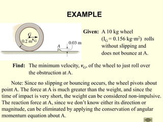 Given: A 10 kg wheel
(IG = 0.156 kg·m2) rolls
without slipping and
does not bounce at A.
Find: The minimum velocity, vG, of the wheel to just roll over
the obstruction at A.
EXAMPLE
Note: Since no slipping or bouncing occurs, the wheel pivots about
point A. The force at A is much greater than the weight, and since the
time of impact is very short, the weight can be considered non-impulsive.
The reaction force at A, since we don’t know either its direction or
magnitude, can be eliminated by applying the conservation of angular
momentum equation about A.
 