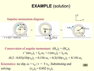 Conservation of angular momentum: (HA)1 = (HA)2
r ' (mvG)1 + IG w1 = r (mvG)2 + IG w2
(0.2 - 0.03)(10)(vG)1 + 0.156 w1 = 0.2(10)(vG)2 + 0.156 w2
Kinematics: no slip, w = vG / r = 5 vG .Substituting and
solving: (vG)2 = 0.892 (vG)1
Impulse-momentum diagram:
+ =
x
y
EXAMPLE (solution)
 