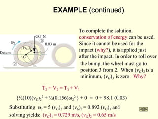 EXAMPLE (continued)
T2 + V2 = T3 + V3
{½(10)(vG)2
2 + ½(0.156)w2
2 } + 0 = 0 + 98.1 (0.03)
Substituting w2 = 5 (vG)2 and (vG)2 = 0.892 (vG)1 and
solving yields: (vG)1 = 0.729 m/s, (vG)2 = 0.65 m/s
To complete the solution,
conservation of energy can be used.
Since it cannot be used for the
impact (why?), it is applied just
after the impact. In order to roll over
the bump, the wheel must go to
position 3 from 2. When (vG)2 is a
minimum, (vG)3 is zero. Why?
 