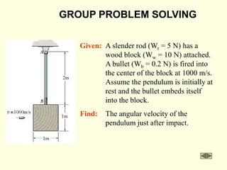 GROUP PROBLEM SOLVING
Find: The angular velocity of the
pendulum just after impact.
Given: A slender rod (Wr = 5 N) has a
wood block (Ww = 10 N) attached.
A bullet (Wb = 0.2 N) is fired into
the center of the block at 1000 m/s.
Assume the pendulum is initially at
rest and the bullet embeds itself
into the block.
 