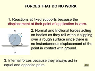 FORCES THAT DO NO WORK
1. Reactions at fixed supports because the
displacement at their point of application is zero.
3. Internal forces because they always act in
equal and opposite pairs.
2. Normal and frictional forces acting
on bodies as they roll without slipping
over a rough surface since there is
no instantaneous displacement of the
point in contact with ground.
 