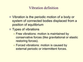 Vibration definition
 Vibration is the periodic motion of a body or
system of connected bodies displaced from a
position of equilibrium
 Types of vibrations
 Free vibrations: motion is maintained by
conservative forces (like gravitational or elastic
restoring forces).
 Forced vibrations: motion is caused by
external periodic or intermittent forces.
 