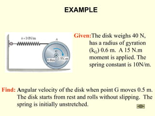 Find: Angular velocity of the disk when point G moves 0.5 m.
The disk starts from rest and rolls without slipping. The
spring is initially unstretched.
EXAMPLE
Given:The disk weighs 40 N,
has a radius of gyration
(kG) 0.6 m. A 15 N.m
moment is applied. The
spring constant is 10N/m.
 