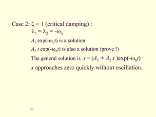 92
Case 2:  = 1 (critical damping) :
1 = 2 = -wn
A1 exp(-wnt) is a solution
A2 t exp(-wnt) is also a solution (prove !)
The general solution is x = (A1 + A2 t )exp(-wnt)
x approaches zero quickly without oscillation.
 