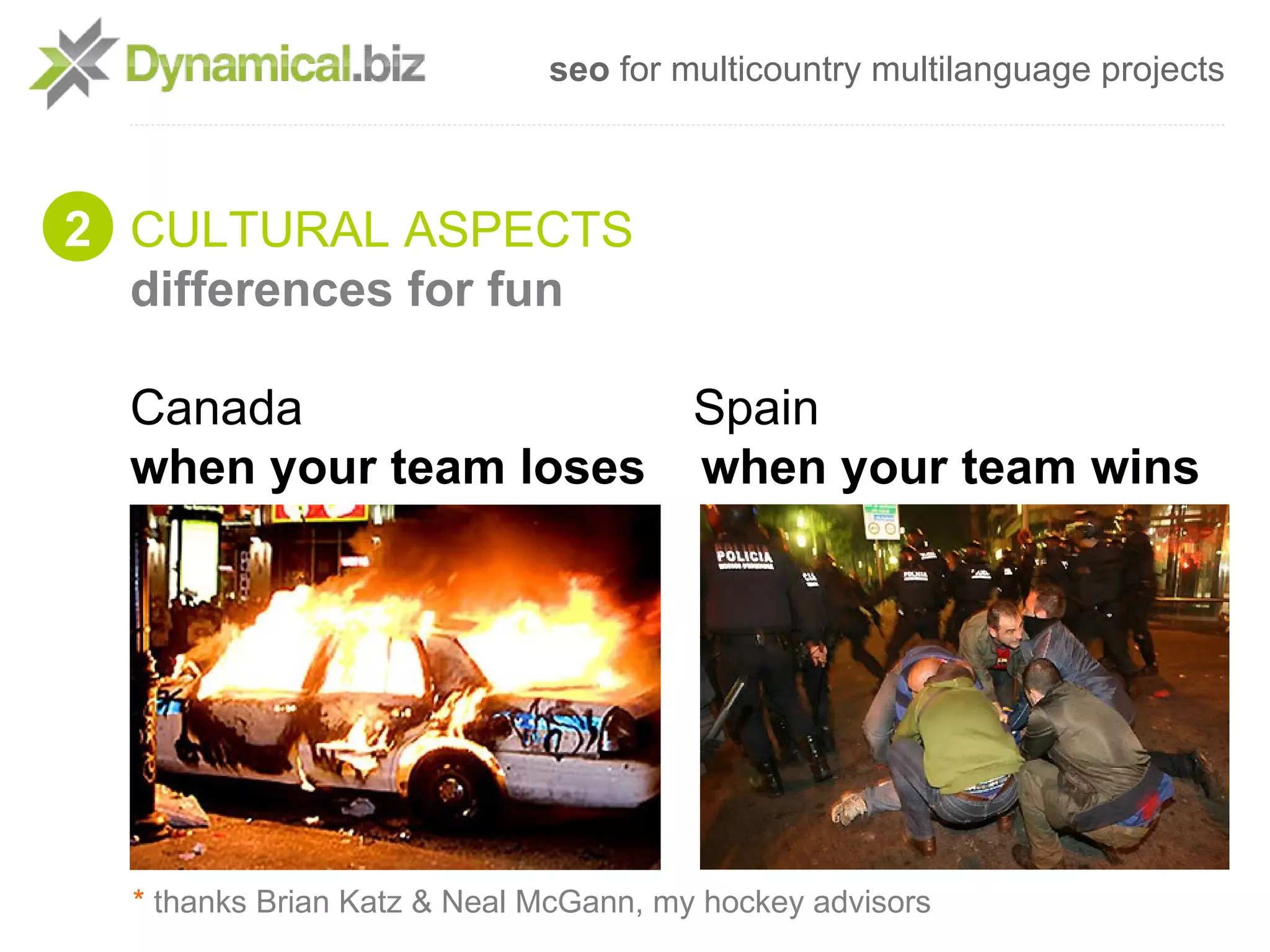 seo for multicountry multilanguage projects



2 CULTURAL ASPECTS
  differences for fun

  Canada               Spain
  when your team loses when your team wins




  * thanks Brian Katz & Neal McGann, my hockey advisors
 