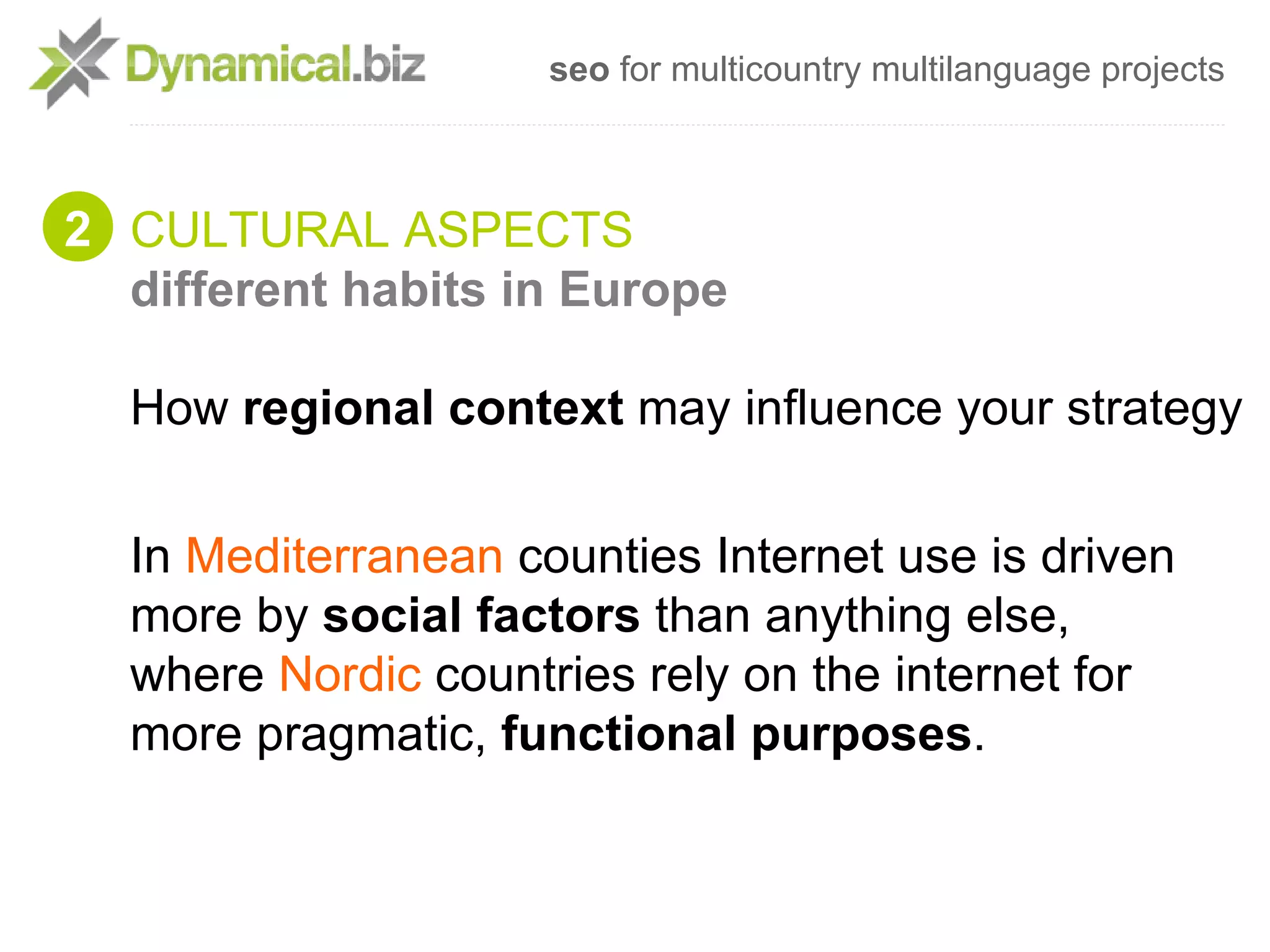 seo for multicountry multilanguage projects



2 CULTURAL ASPECTS
  different habits in Europe

  How regional context may influence your strategy


  In Mediterranean counties Internet use is driven
  more by social factors than anything else,
  where Nordic countries rely on the internet for
  more pragmatic, functional purposes.
 
