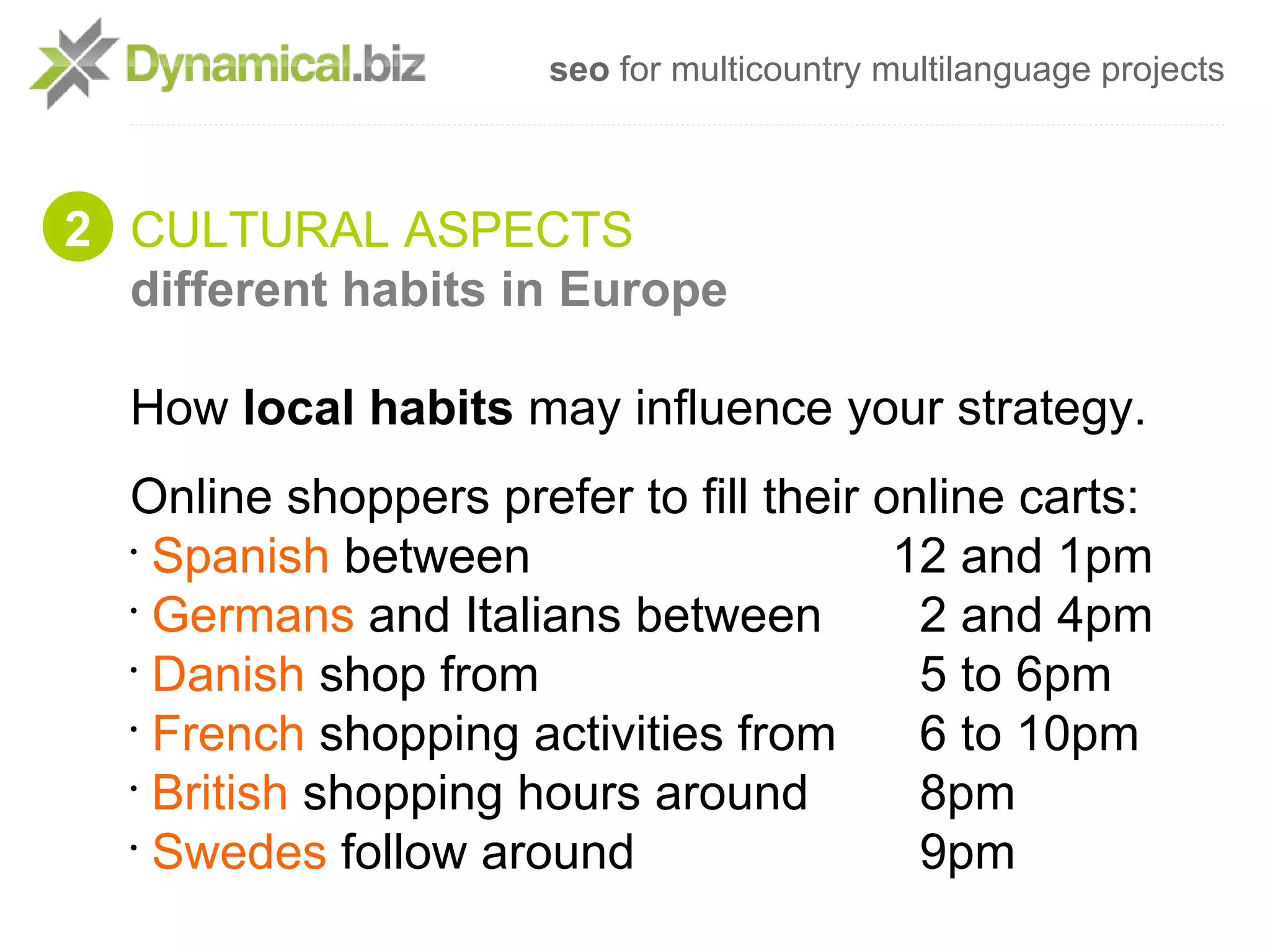 seo for multicountry multilanguage projects



2 CULTURAL ASPECTS
  different habits in Europe

  How local habits may influence your strategy.
  Online shoppers prefer to fill their online carts:
  •
    Spanish between                     12 and 1pm
  •
    Germans and Italians between         2 and 4pm
  •
    Danish shop from                     5 to 6pm
  •
    French shopping activities from      6 to 10pm
  •
    British shopping hours around        8pm
  •
    Swedes follow around                 9pm
 