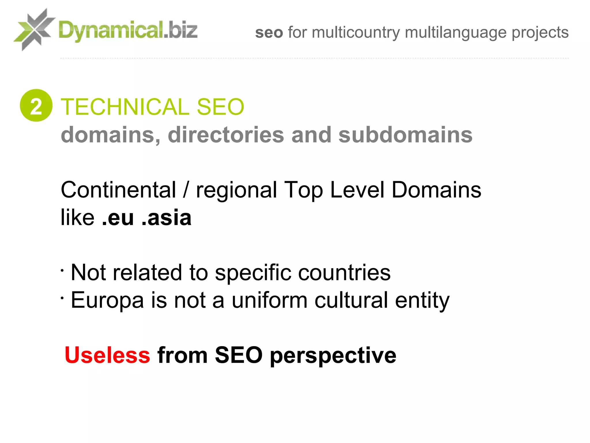 seo for multicountry multilanguage projects



2 TECHNICAL SEO
  domains, directories and subdomains

  Continental / regional Top Level Domains
  like .eu .asia

  •
    Not related to specific countries
  •
    Europa is not a uniform cultural entity

  Useless from SEO perspective
 