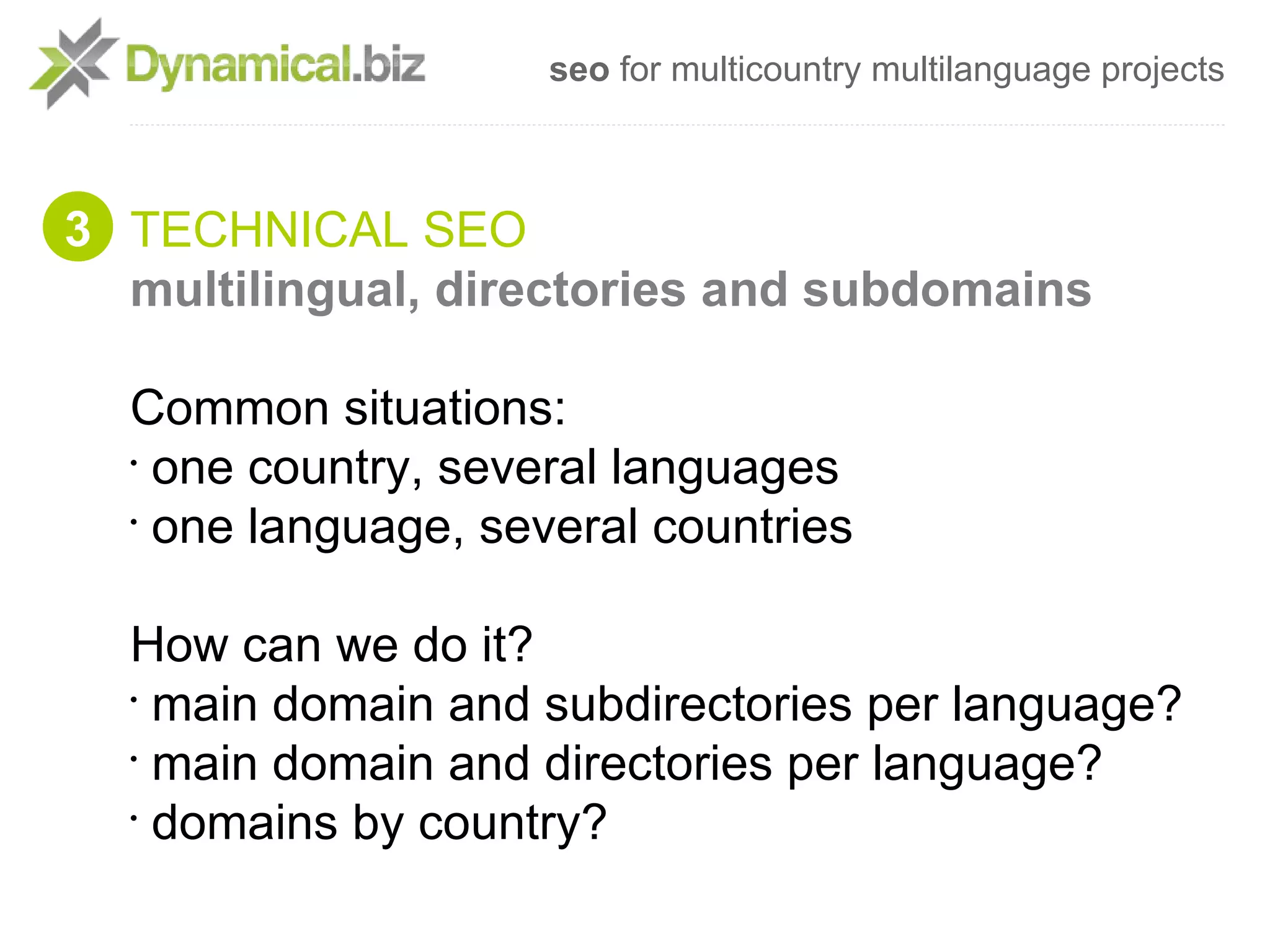 seo for multicountry multilanguage projects



3 TECHNICAL SEO
  multilingual, directories and subdomains

  Common situations:
  •
    one country, several languages
  •
    one language, several countries

  How can we do it?
  •
    main domain and subdirectories per language?
  •
    main domain and directories per language?
  •
    domains by country?
 