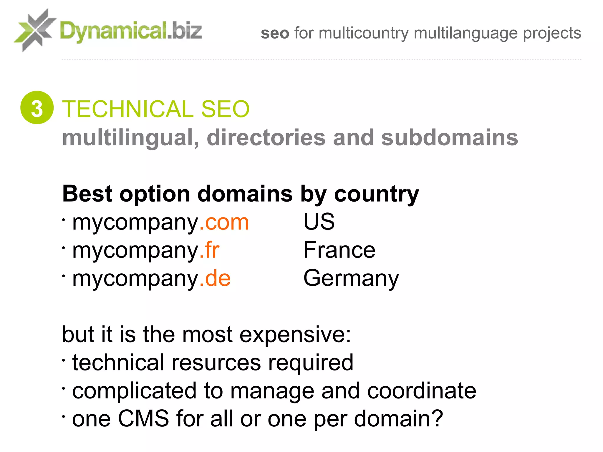 seo for multicountry multilanguage projects



3 TECHNICAL SEO
  multilingual, directories and subdomains

  Best option domains by country
  •
    mycompany.com     US
  •
    mycompany.fr      France
  •
    mycompany.de      Germany

  but it is the most expensive:
  •
    technical resurces required
  •
    complicated to manage and coordinate
  •
    one CMS for all or one per domain?
 