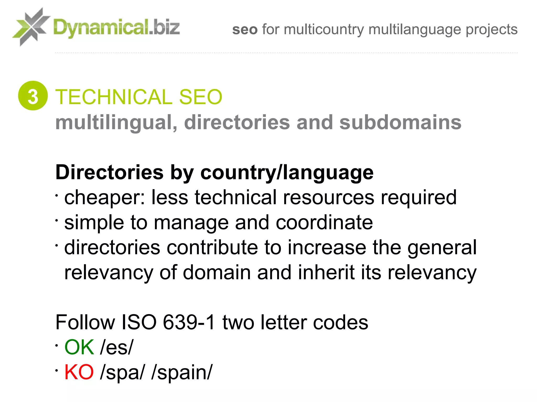 seo for multicountry multilanguage projects



3 TECHNICAL SEO
  multilingual, directories and subdomains

  Directories by country/language
  •
    cheaper: less technical resources required
  •
    simple to manage and coordinate
  •
    directories contribute to increase the general
    relevancy of domain and inherit its relevancy

  Follow ISO 639-1 two letter codes
  •
    OK /es/
  •
    KO /spa/ /spain/
 