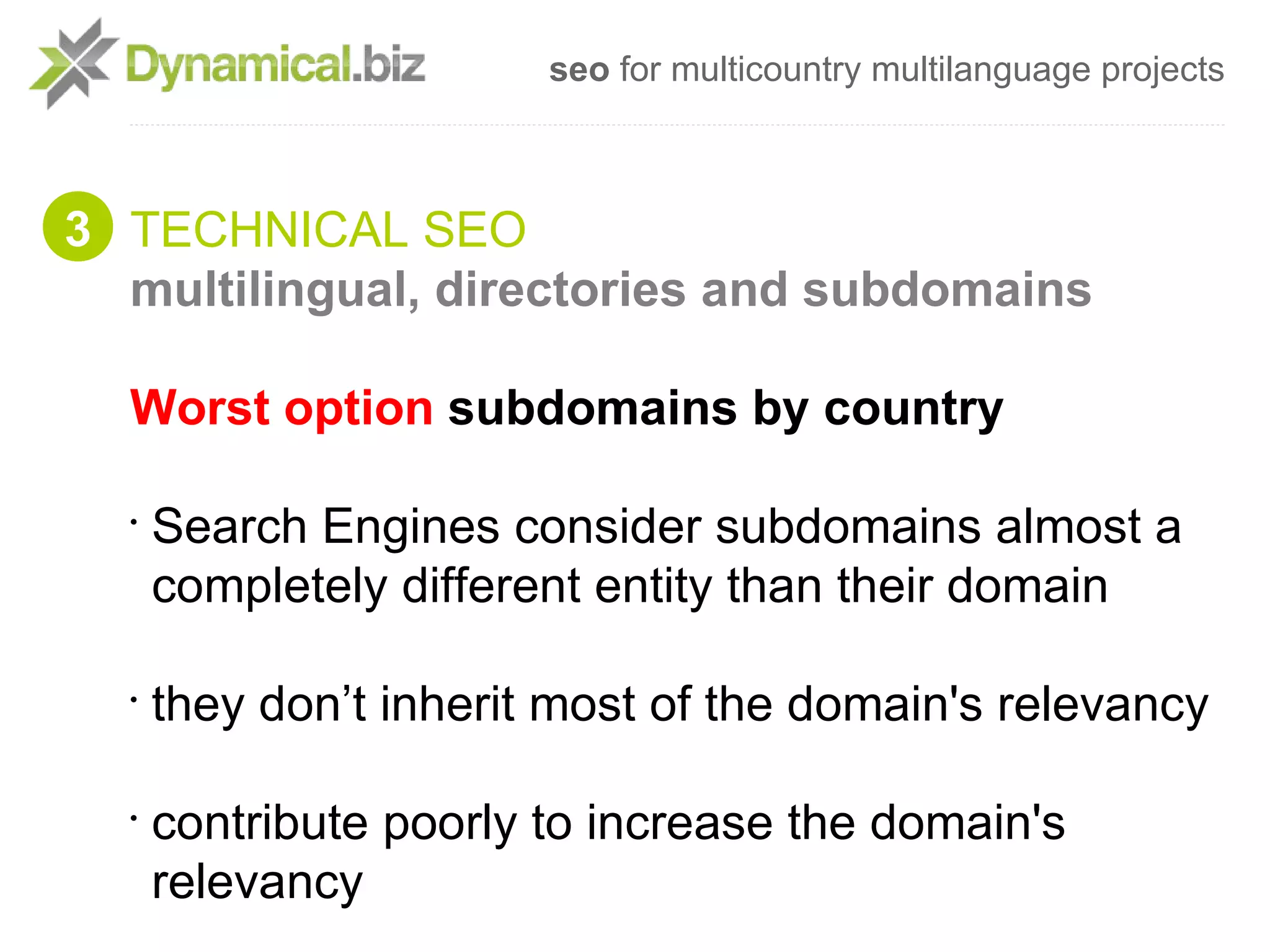 seo for multicountry multilanguage projects



3 TECHNICAL SEO
  multilingual, directories and subdomains

  Worst option subdomains by country

  •
      Search Engines consider subdomains almost a
      completely different entity than their domain

  •
      they don’t inherit most of the domain's relevancy

  •
      contribute poorly to increase the domain's
      relevancy
 