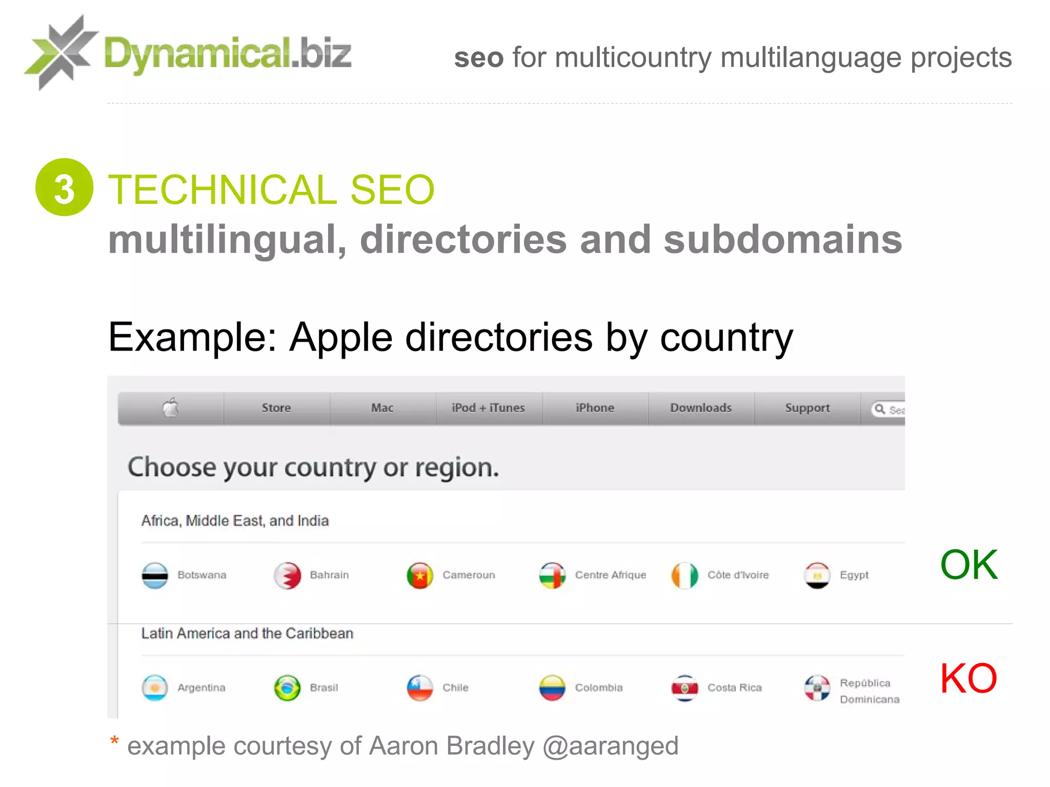 seo for multicountry multilanguage projects



3 TECHNICAL SEO
  multilingual, directories and subdomains

  Example: Apple directories by country




                                                                  OK

                                                                  KO
  * example courtesy of Aaron Bradley @aaranged
 
