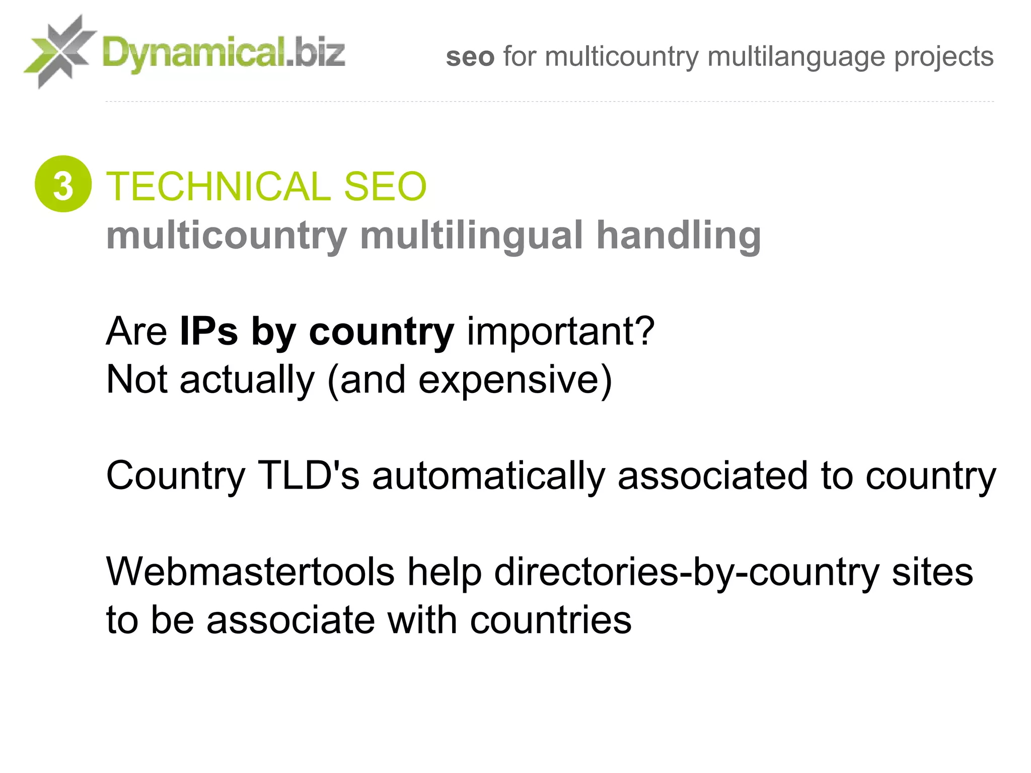 seo for multicountry multilanguage projects



3 TECHNICAL SEO
  multicountry multilingual handling

  Are IPs by country important?
  Not actually (and expensive)

  Country TLD's automatically associated to country

  Webmastertools help directories-by-country sites
  to be associate with countries
 
