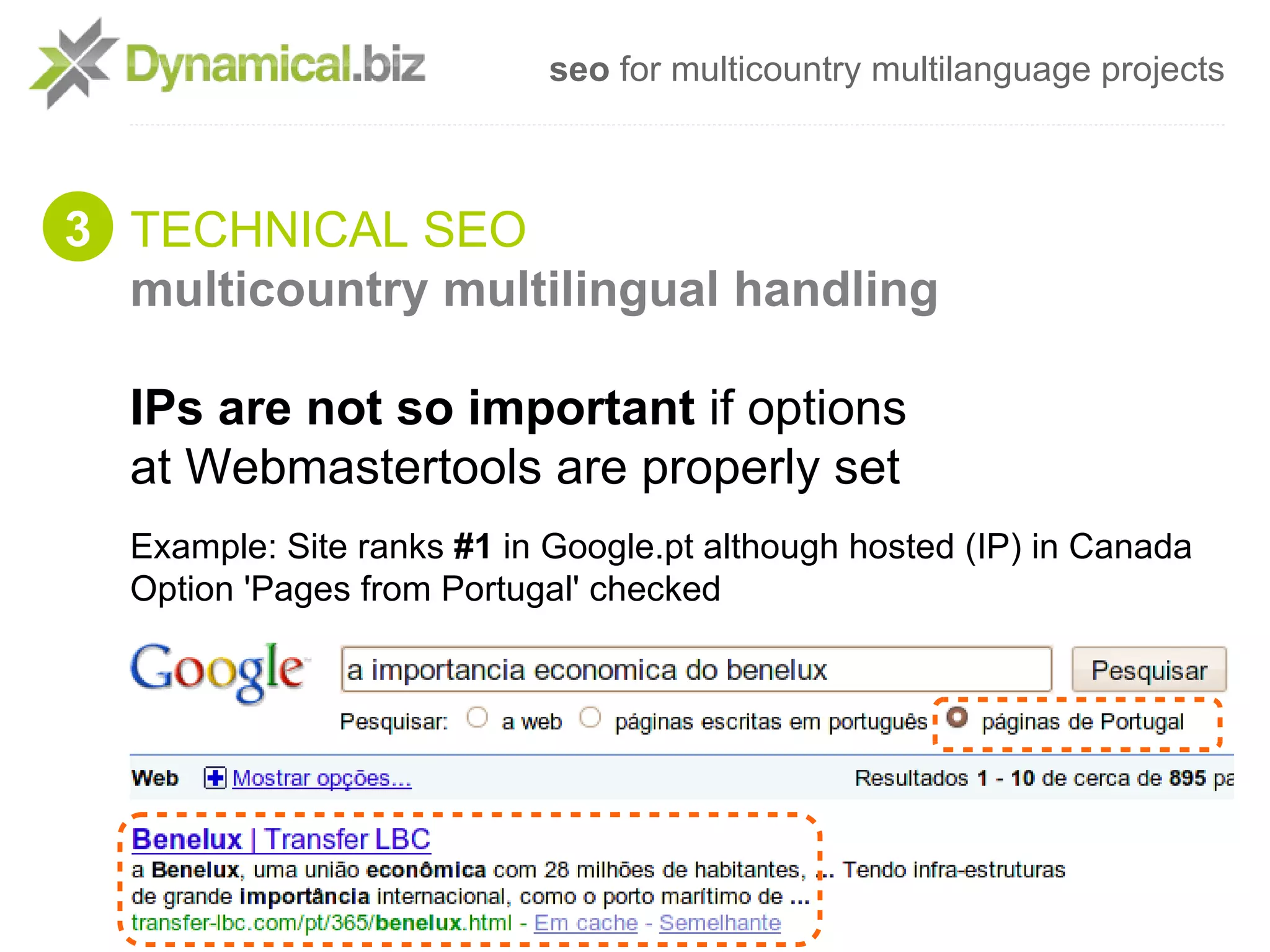 seo for multicountry multilanguage projects



3 TECHNICAL SEO
  multicountry multilingual handling

  IPs are not so important if options
  at Webmastertools are properly set
  Example: Site ranks #1 in Google.pt although hosted (IP) in Canada
  Option 'Pages from Portugal' checked
 