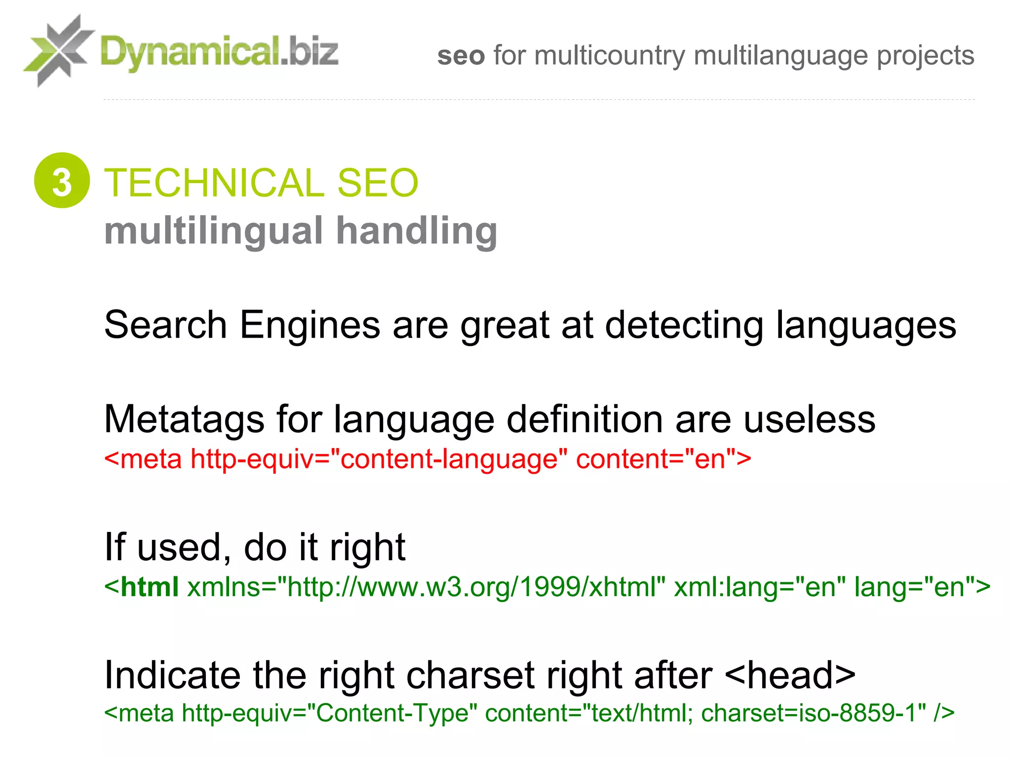 seo for multicountry multilanguage projects



3 TECHNICAL SEO
  multilingual handling

  Search Engines are great at detecting languages

  Metatags for language definition are useless
  <meta http-equiv="content-language" content="en">


  If used, do it right
  <html xmlns="http://www.w3.org/1999/xhtml" xml:lang="en" lang="en">


  Indicate the right charset right after <head>
  <meta http-equiv="Content-Type" content="text/html; charset=iso-8859-1" />
 
