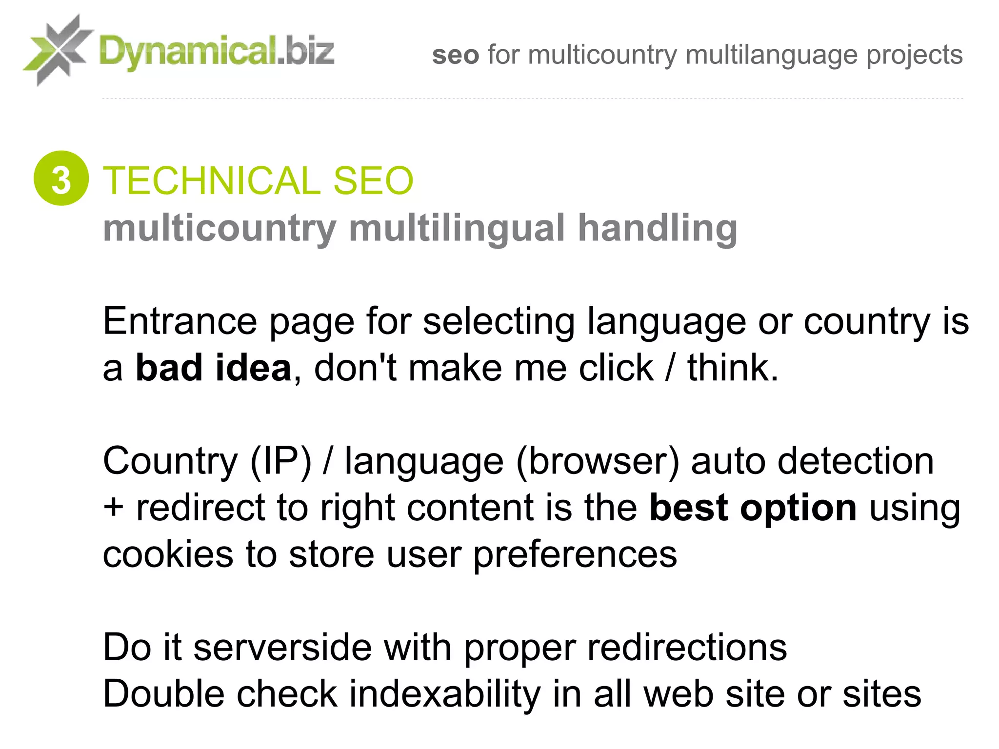 seo for multicountry multilanguage projects



3 TECHNICAL SEO
  multicountry multilingual handling

  Entrance page for selecting language or country is
  a bad idea, don't make me click / think.

  Country (IP) / language (browser) auto detection
  + redirect to right content is the best option using
  cookies to store user preferences

  Do it serverside with proper redirections
  Double check indexability in all web site or sites
 