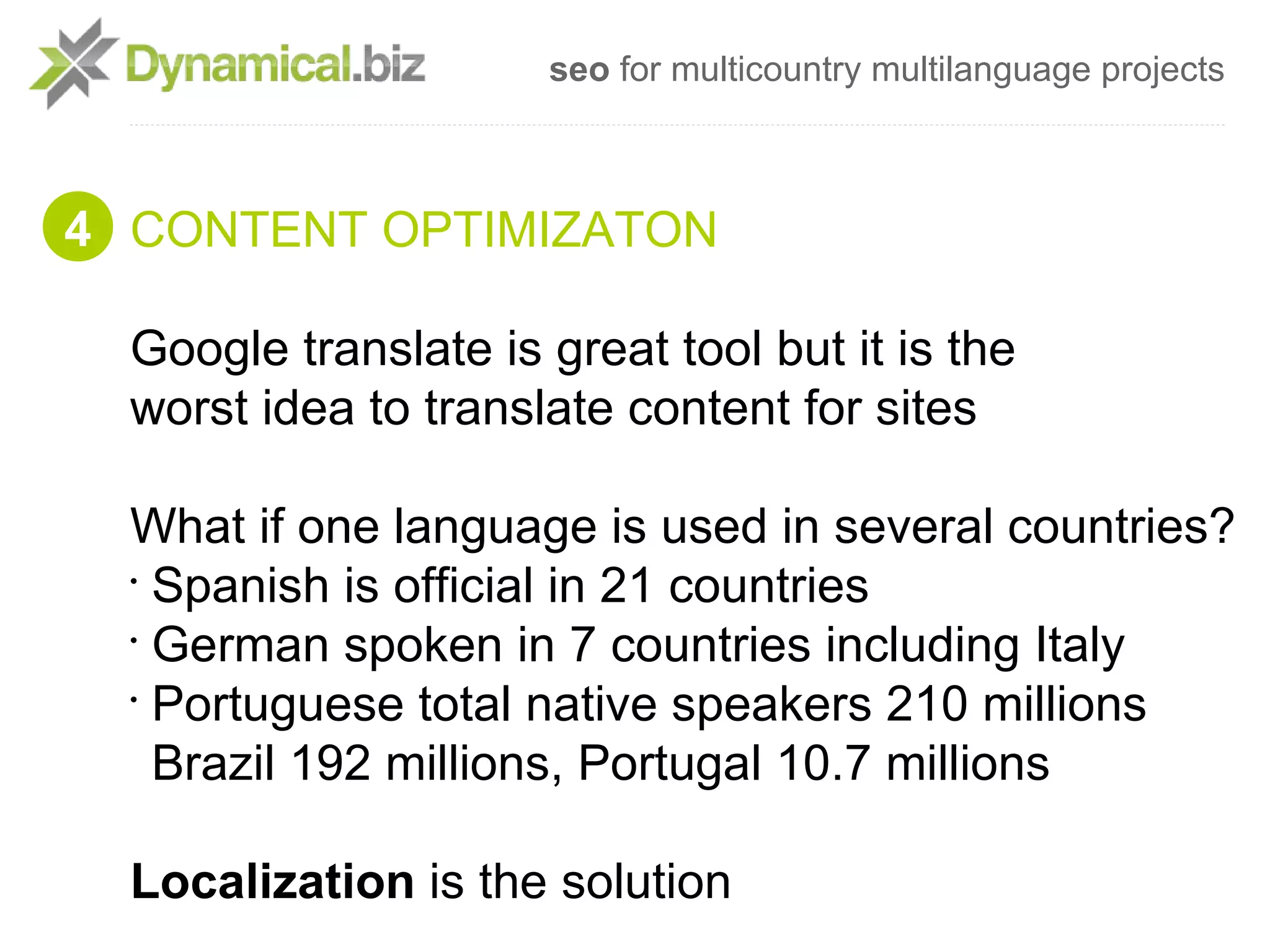 seo for multicountry multilanguage projects



4 CONTENT OPTIMIZATON

  Google translate is great tool but it is the
  worst idea to translate content for sites

  What if one language is used in several countries?
  •
    Spanish is official in 21 countries
  •
    German spoken in 7 countries including Italy
  •
    Portuguese total native speakers 210 millions
    Brazil 192 millions, Portugal 10.7 millions

  Localization is the solution
 