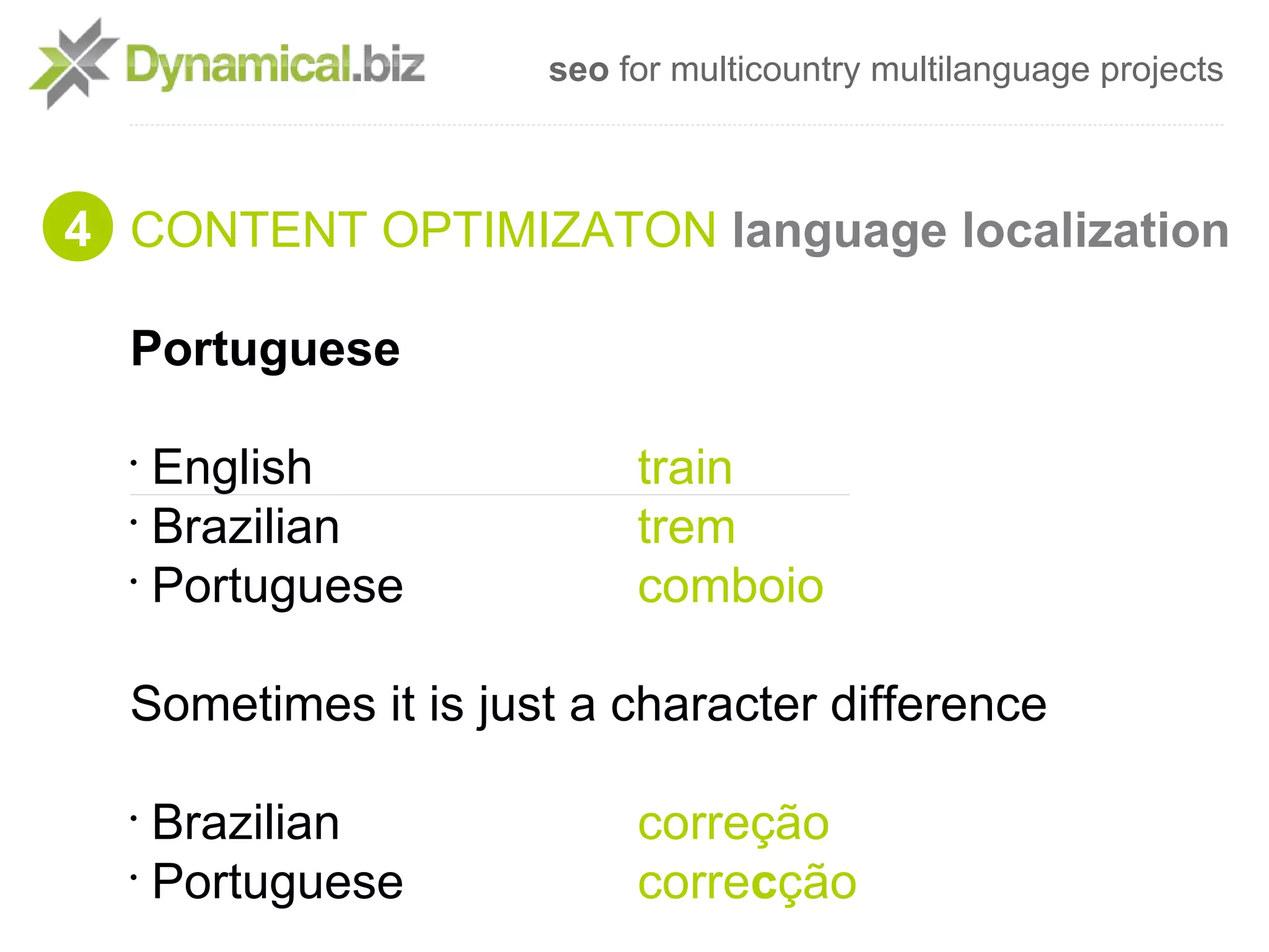 seo for multicountry multilanguage projects



4 CONTENT OPTIMIZATON language localization

  Portuguese

  •
    English               train
  •
    Brazilian             trem
  •
    Portuguese            comboio

  Sometimes it is just a character difference

  •
    Brazilian             correção
  •
    Portuguese            correcção
 