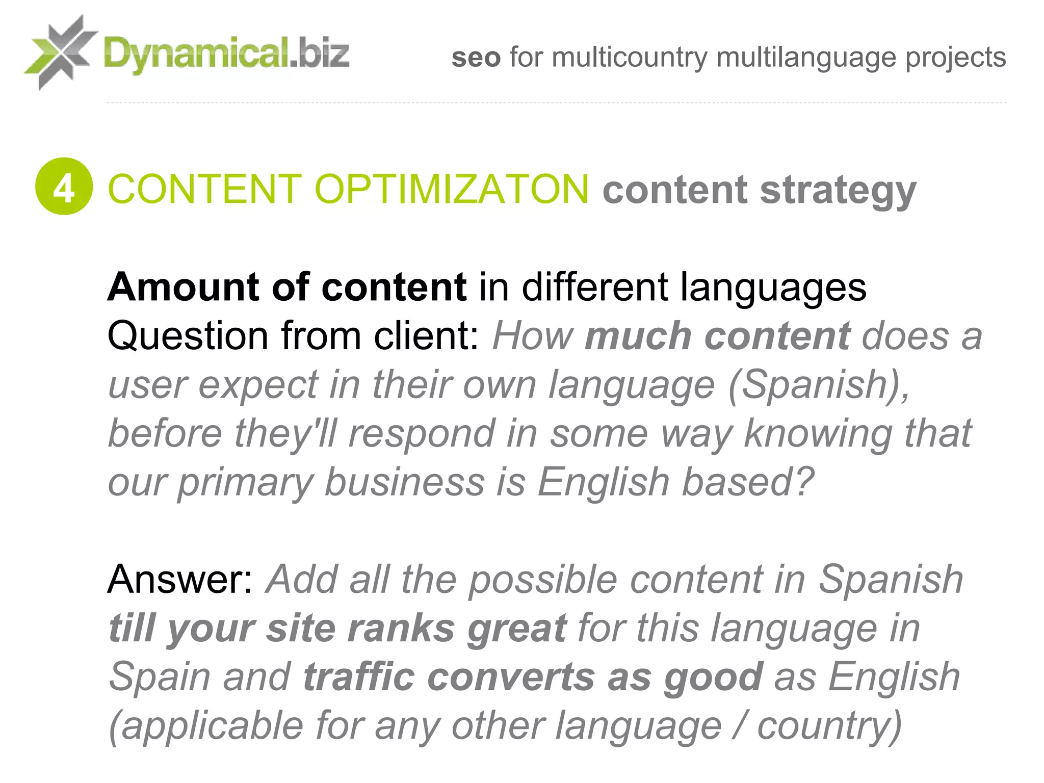 seo for multicountry multilanguage projects



4 CONTENT OPTIMIZATON content strategy

  Amount of content in different languages
  Question from client: How much content does a
  user expect in their own language (Spanish),
  before they'll respond in some way knowing that
  our primary business is English based?

  Answer: Add all the possible content in Spanish
  till your site ranks great for this language in
  Spain and traffic converts as good as English
  (applicable for any other language / country)
 
