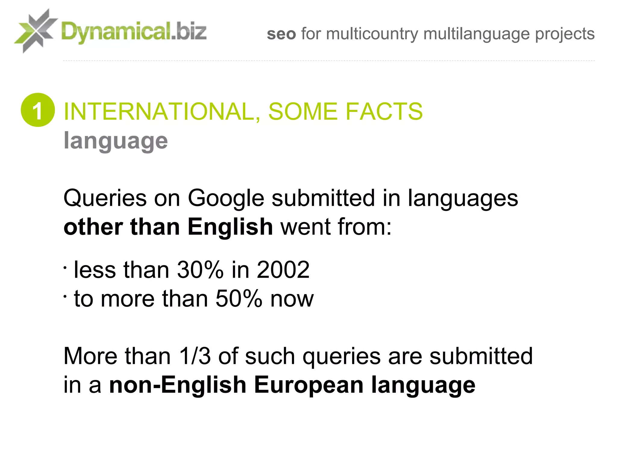 seo for multicountry multilanguage projects



1 INTERNATIONAL, SOME FACTS
  language

  Queries on Google submitted in languages
  other than English went from:
  •
    less than 30% in 2002
  •
    to more than 50% now

  More than 1/3 of such queries are submitted
  in a non-English European language
 