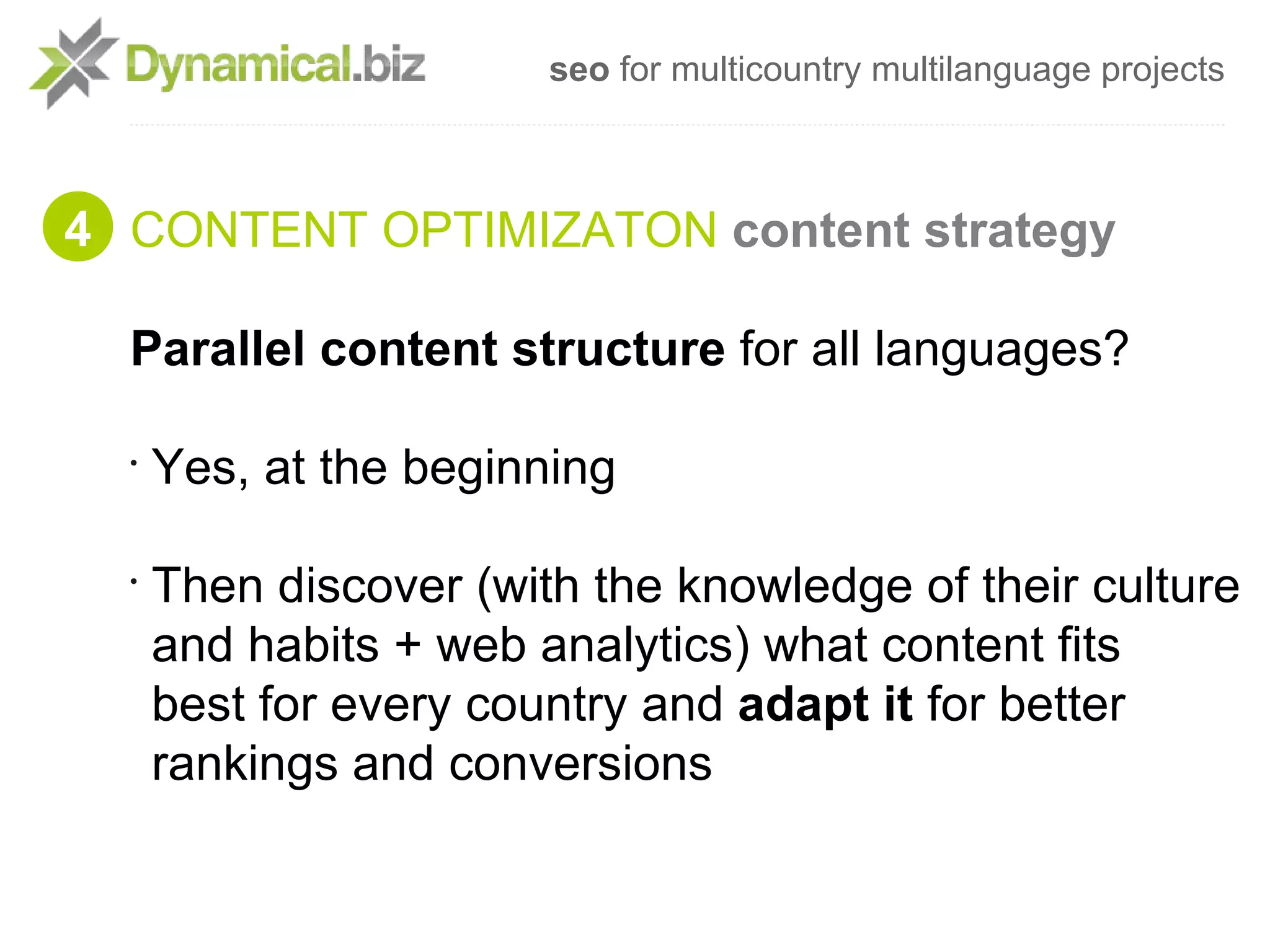 seo for multicountry multilanguage projects



4 CONTENT OPTIMIZATON content strategy

  Parallel content structure for all languages?

  •
      Yes, at the beginning

  •
      Then discover (with the knowledge of their culture
      and habits + web analytics) what content fits
      best for every country and adapt it for better
      rankings and conversions
 