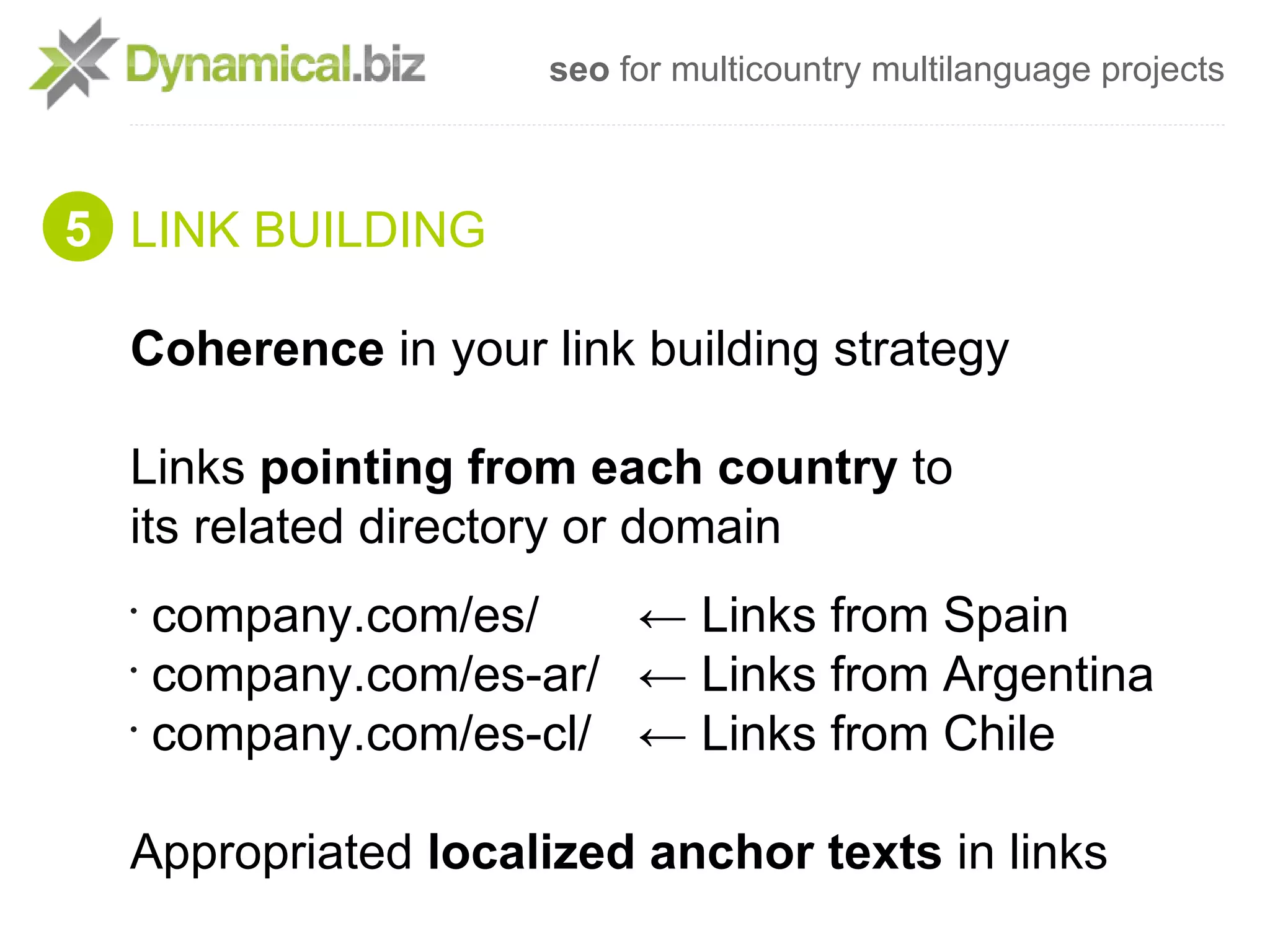 seo for multicountry multilanguage projects



5 LINK BUILDING

  Coherence in your link building strategy

  Links pointing from each country to
  its related directory or domain
  •
    company.com/es/    ← Links from Spain
  •
    company.com/es-ar/ ← Links from Argentina
  •
    company.com/es-cl/ ← Links from Chile

  Appropriated localized anchor texts in links
 