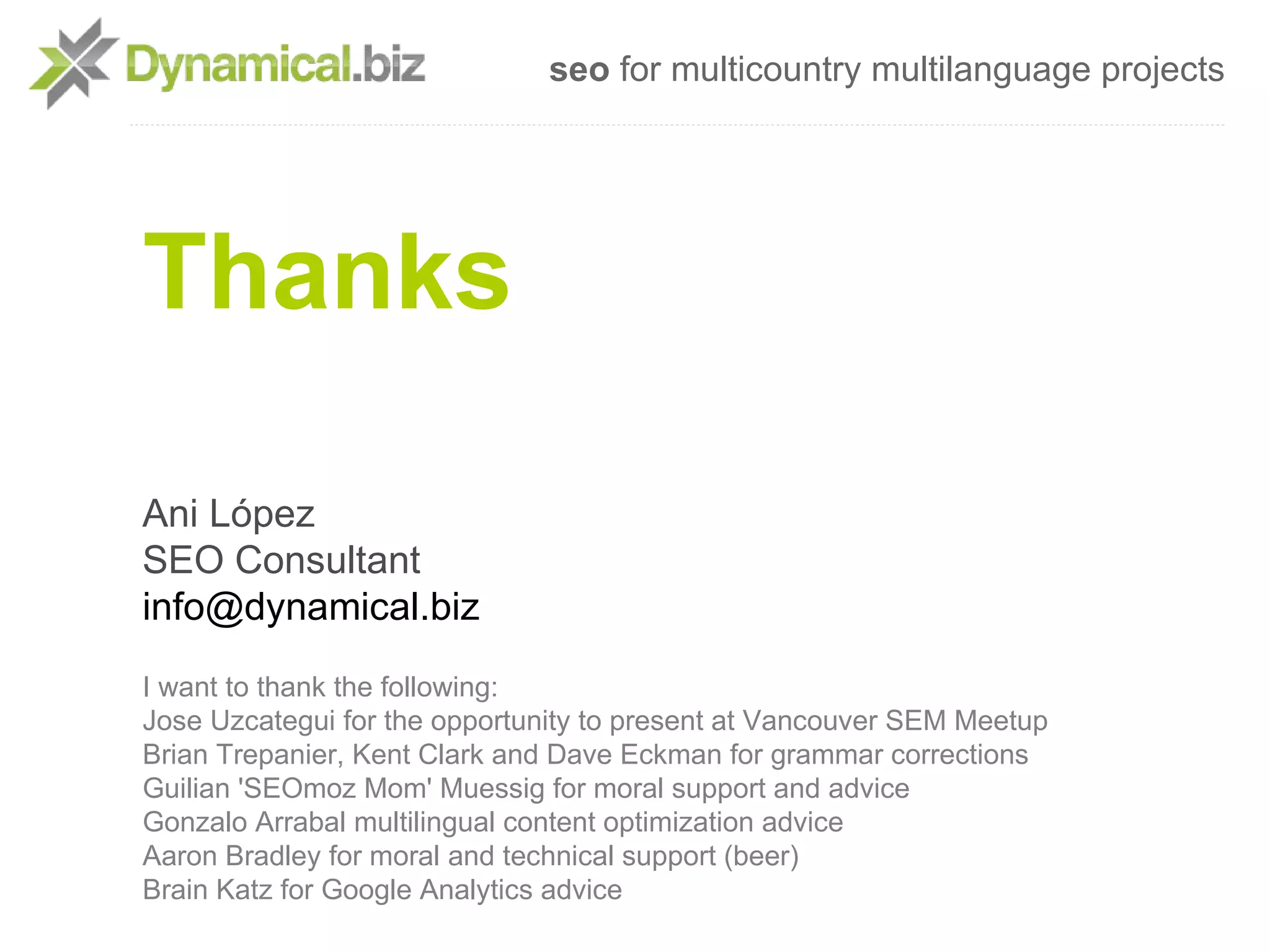 seo for multicountry multilanguage projects




Thanks

Ani López
SEO Consultant
info@dynamical.biz
I want to thank the following:
Jose Uzcategui for the opportunity to present at Vancouver SEM Meetup
Brian Trepanier, Kent Clark and Dave Eckman for grammar corrections
Guilian 'SEOmoz Mom' Muessig for moral support and advice
Gonzalo Arrabal multilingual content optimization advice
Aaron Bradley for moral and technical support (beer)
Brain Katz for Google Analytics advice
 