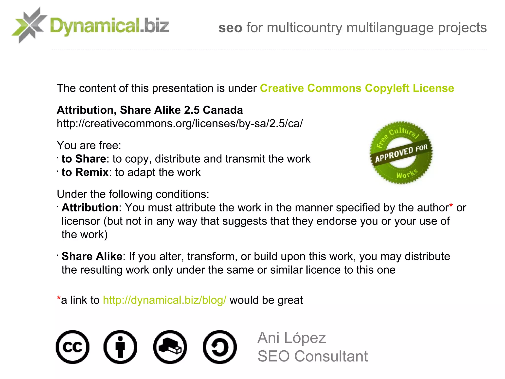 seo for multicountry multilanguage projects



The content of this presentation is under Creative Commons Copyleft License
Attribution, Share Alike 2.5 Canada
http://creativecommons.org/licenses/by-sa/2.5/ca/
You are free:
•
  to Share: to copy, distribute and transmit the work
•
  to Remix: to adapt the work
Under the following conditions:
•
  Attribution: You must attribute the work in the manner specified by the author* or
  licensor (but not in any way that suggests that they endorse you or your use of
  the work)
•
    Share Alike: If you alter, transform, or build upon this work, you may distribute
    the resulting work only under the same or similar licence to this one

*a link to http://dynamical.biz/blog/ would be great


                                            Ani López
                                            SEO Consultant
 