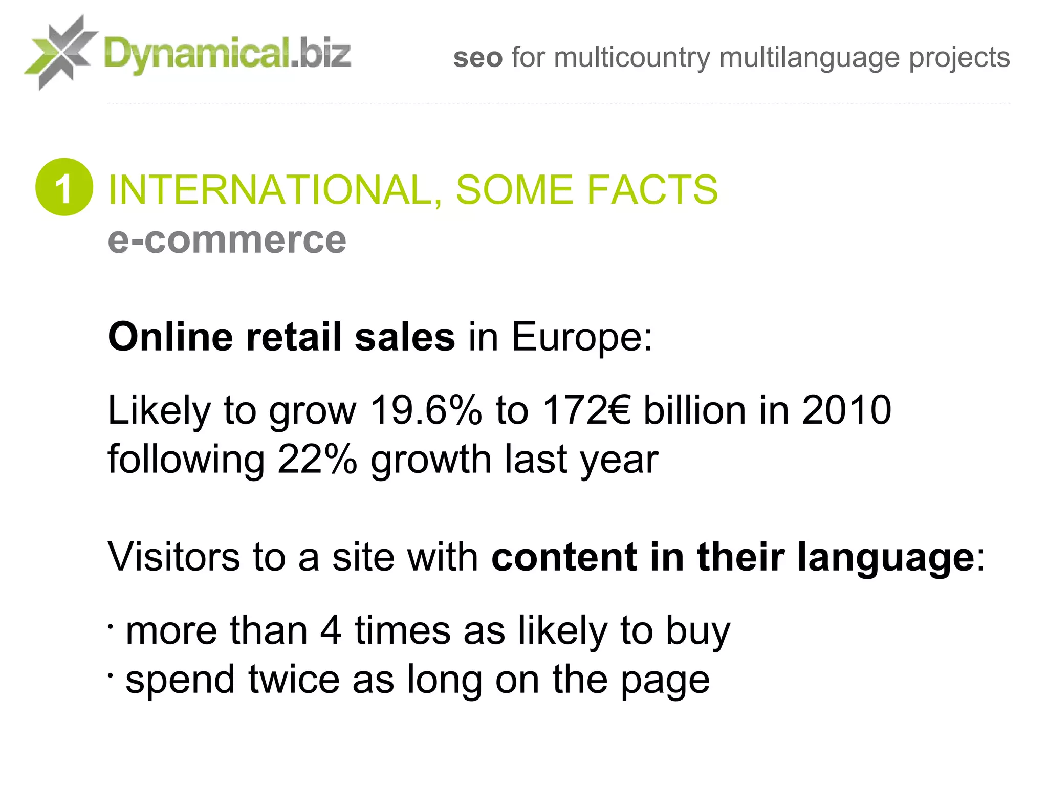 seo for multicountry multilanguage projects



1 INTERNATIONAL, SOME FACTS
  e-commerce

  Online retail sales in Europe:
  Likely to grow 19.6% to 172€ billion in 2010
  following 22% growth last year

  Visitors to a site with content in their language:
  •
    more than 4 times as likely to buy
  •
    spend twice as long on the page
 