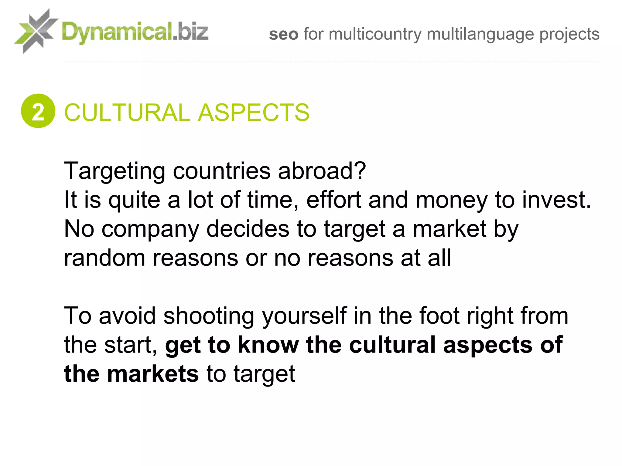 seo for multicountry multilanguage projects



2 CULTURAL ASPECTS

  Targeting countries abroad?
  It is quite a lot of time, effort and money to invest.
  No company decides to target a market by
  random reasons or no reasons at all

  To avoid shooting yourself in the foot right from
  the start, get to know the cultural aspects of
  the markets to target
 