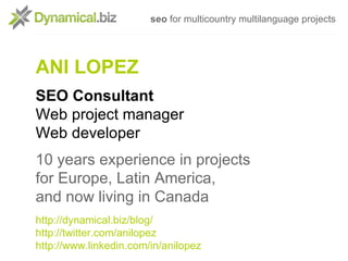 seo for multicountry multilanguage projects




ANI LOPEZ
SEO Consultant
Web project manager
Web developer
10 years experience in projects
for Europe, Latin America,
and now living in Canada
http://dynamical.biz/blog/
http://twitter.com/anilopez
http://www.linkedin.com/in/anilopez
 