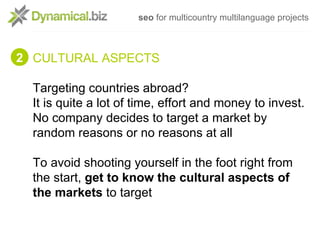 seo for multicountry multilanguage projects



2 CULTURAL ASPECTS

  Targeting countries abroad?
  It is quite a lot of time, effort and money to invest.
  No company decides to target a market by
  random reasons or no reasons at all

  To avoid shooting yourself in the foot right from
  the start, get to know the cultural aspects of
  the markets to target
 