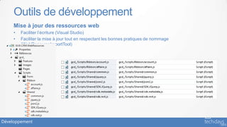 Outils de développement
     Mise à jour des ressources web
     •   Faciliter l’écriture (Visual Studio)
     •   Faciliter la mise à jour tout en respectant les bonnes pratiques de nommage
         (WebResourceImportTool)




Développement
 