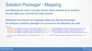 Solution Packager - Mapping
     Les éléments de code n’ont pas besoin d’être extraits de la solution
     Ils sont déjà sous contrôle de code source!

     Utilisation d’un fichier de mappage utilisé par SolutionPackager
     On indique à solution packager où se trouvent les éléments de code




Développement
 