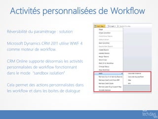 Activités personnalisées de Workflow

Réversibilité du paramétrage : solution

Microsoft Dynamics CRM 2011 utilise WWF 4
comme moteur de workflow.

CRM Online supporte désormais les activités
personnalisées de workflow fonctionnant
dans le mode ‘’sandbox isolation’’

Cela permet des actions personnalisées dans
les workflow et dans les boites de dialogue
 