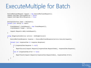 ExecuteMultiple for Batch
ExecuteMultipleRequest request = new ExecuteMultipleRequest();
request.Settings.ContinueOnError = false;
request.Settings.ReturnResponses = true;


EntityCollection input = GetInput();
foreach (var entity in input)
{
    CreateRequest createRequest = new CreateRequest();
    createRequest.Target = entity;

        request.Requests.Add(createRequest);
}

using (OrganizationService service = GetOrgService())
{
    ExecuteMultipleResponse response = (ExecuteMultipleResponse)service.Execute(request);

        foreach (var responseItem in response.Responses)
        {
            if (responseItem.Response != null)
            {
                ReportSuccess(request.Requests[responseItem.RequestIndex], responseItem.Response);
            }
            else if (responseItem.Error != null)
            {
                ReportFault(request.Requests[responseItem.RequestIndex], responseItem.Error);
            }
        }
    }
 
