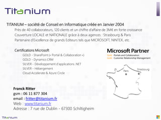 TITANIUM – société de Conseil en Informatique créée en Janvier 2004
    Près de 40 collaborateurs, 120 clients et un chiffre d’affaire de 3M€ en forte croissance
    Couverture LOCALE et NATIONALE grâce à deux agences : Strasbourg & Paris
    Partenaire d’Excellence de grands Editeurs tels que MICROSOFT, NINTEX, etc.

    Certifications Microsoft
         GOLD - SharePoint (« Portal & Collaboration »)
         GOLD - Dynamics CRM
         SILVER - Développement d’applications .NET
         SILVER - Hébergement
         Cloud Accelerate & Azure Circle




   Franck Ritter
   gsm : 06 11 877 304
   email : fritter@titanium.fr
   Web : www.titanium.fr
   Adresse : 7 rue de Dublin - 67300 Schiltigheim
 