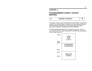 2-1

CHAPTER 2

SYSTEM MEMORY & INPUT / OUTPUT
MAPPING

 2.1             MEMORY MAPPING

The system memory is also as important as the CPU itself , because this
is where the system program resides and the CPU takes its instruction
from the program. The memory is of two types ROM and RAM i.e.
READ ONLY MEMORY & RANDOM ACCESS MEMORY.

The MICROFRIEND DYNA-85 has a flexible memory map , and for
your convenience for program development, the RAM has useful feature
such as battery back-up.

               FFFF
                                 USER
                                  RAM
                                IC 6116
              C000
              BFFF
                            EXPANSION
                            EPROM/RAM

              4000

              3FFF
                              MONITOR
              0000             EPROM
 