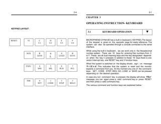2-4                                                                      3-1

                                                CHAPTER 3

                                                OPERATING INSTRUCTION- KEYBOARD
KEYPAD LAYOUT :
                                                 3.1             KEYBOARD OPERATION


RESET        VI   C       D      E      F       MICROFRIEND DYNA-85 has a built in keyboard ( KEYPAD).The layout
                  U1      U2     U3     U4      of the keypad is given on the opposite page for ready reference. The
                                                system can also be operated through a console connected to the serial
                                                interface.
                                                While using the built in keyboard , we can work only in the Hexadecimal
            DCR    8      9       A      B      number system . There are 16 keys for entering Hex numbers from 0
                  GO/H          LOAD   SAVE     to F. These are all dual meaning keys and the key designated depends
                          L
                                                on when the key I s pressed. In addition to these 16 keys there is one
                                                vector Interrupt key, one RESET key and 3 function keys.
                                                When the system is switched on the display shows , sign – on message
           EXEC    4      5      6      7       ’F r l E n d’. This indicates that the system is reset and the monitor
                  SPH    SPL    PCH    PCL      expects a command from you. At this moment any one of the command
                                                keys : SET , CODE , STEP, REG, GO, LOAD or SAVE can be pressed
                                                depending on the desired operation.
                                                In case any non command key is pressed, the display will show ‘FErr’
                                                message, you can again press a valid command key or press RESET
            INR    0       1      2      3      and then press a valid command key.
                  SET    CODE   STEP   REG/I
                                                The various command and function keys are explained below :
 