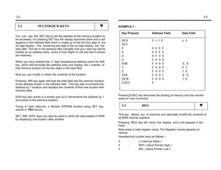 3-2                                                                                                                                                3-3


 3.2               SET,INR,DCR KEYS                                             EXAMPLE 1 :

                                                                                    Key Pressed          Address Field           Data Field
You can use the SET key to set the address of the memory location to
be accessed. On pressing SET key the display becomes blank and a dot                RES                  F r I E                 n d
appears in the Address field which is made up of the first four digit of the
six digit display . The remaining two digit of the six digit display are the        SET
data field .The dot in the address field indicates that your next key will be       F                    0   0   0   F
treated as an address entry (entry is from Right to Left and last 4 entries         0                    0   0   F   0
are retained).                                                                      0                    0   F   0   0
                                                                                    0                    F   0   0   0
When you have entered the 4 digit hexadecimal address press the INR
key which will terminate the address entry and display the c ontents of             INR                  F   0   0   0           X X
that memory location as the two digits in the data field.                           3                    F   0   0   0           0 3
                                                                                    E                    F   0   0   0           3 E
Now you can modify or retain the contents of the location.                          INR                  F   0   0   1           X X
                                                                                    DCR                  F   0   0   0           3 E
Pressing INR key again will load the data field into the memory location
at the address shown in the address field . This key also increments the            EXEC                 F
address by 1 location and dispalys the contents of that new locaton with
required data.
                                                                                Pressing EXEC key terminate the loading of memory and the monitor
DCR key also works in a similar way but it decrements the address by 1
                                                                                waits for next command.
and points to the previous location.

Trying to load data into a Monitor EPROM location using SET key                     3.3           REG
results in ‘FErr’(error).
                                                                                This key allows you to examine and optionally modify the contents of
SET, INR, DCR, keys can also be used to verify the data loaded in RAM
                                                                                all 8085 internal registers.
by displaying one location after another.
                                                                                Pressing REG key will blank the display and a dot appears in the
                                                                                Field.
                                                                                Next press a valid register name. The Register names appears on
                                                                                various
                                                                                hexadecimal number keys as follows :-
                                                                                3         :    I ( Interrupt Mask )
                                                                                4         :    SPH ( Stack Pointer High )
                                                                                5         :    SPL ( Stack Pointer Low )
 