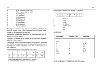 3-4                                                                                                                                              3-5

6         :        PCH ( Program Counter High                                Format of the F register ( Flag Register ) is as follows :
7         :        PCL ( Program Counter Low )
8         :        H ( H Register )
9         :        L ( L Register )
                                                                                   S       Z    X     AC    X      P      X     C
A         :        A ( A Register )
B         :        B ( B Register )                                          X         :       Don’t care.
C         :        C ( C Register )                                          C         :       Carry
D         :        D ( D Register )                                          P         :       Parity
E         :        E ( E Register )                                          X         :       Don’t Care
F         :        F ( Flag register )                                       AC        :       Auxillary Carry
                                                                             Z         :       Zero
Pressing any one of these keys after pressing REG key will display the       S         :       Sign
particular register name in the address field and the contents of that
register will be displayed in the data field.                                EXAMPLE 2 :
Pressing INR key after this , will point to the next register and DCR will
point to the previous register.                                                   Key Pressed              Address Field            Data Field
Contents of the register can be modified at this point similar to loading
any other memory location.
                                                                                  REG                      .
Pressing INR and DCR keys after modifying the contents of that register
                                                                                  A                        A                        X X
and ENTER terminates the command. Address field shows F in the left
                                                                                  0                        A                        0 0
most digit , the monitor indicates as usual that the it is waiting for the
                                                                                  5                        A                        0 5
next command.
                                                                                  0                        0                        5 0
Format for the I register (Interrupt mask) is as follows :                        INR                      B                        X X
                                         I        M       M     M                 DCR                      A                        5 0
                                                                                  EXEC                     F
     0        0        0       A        E       7.5      6.5   5.5

    I Interrupt enable Flag [ 1 is enabled, 0 is disabled ]
    M Interrupt Mask [1 is masked , 0 is unmasked ]                          NOTE : ONLY LAST TWO ENTRIES ARE RETAINED.
 