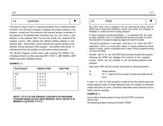 3-6                                                                                                                                             3-7



   3.4              GO/EXEC                                                    3.5              STEP

This pairs of keys is used to execute a program from a desired location       We have seen how a program can be executed by using GO and
onwards. If the GO key is pressed, It displays the present address in the     EXEC pair of keys.This method is useful only when the program is
program counter and the contents of the memory location at address. A         finalized, or when we have a ready program.
dot appears in the address field indicating that you can enter a new          In case a program is being developed , it is essential that we have
address in the address field. You can now modify the contents of the          a ready program and it I s essential that we have a facility to check
                                                                              the execution of program stage by stage and see the results.
program counter . After loading the desired starting address in the
address field , press EXEC key to execute the program starting at the         This can be achieved in two ways . One way is to insert the RST 1
address .During execution of the program , the address field shows ‘E’        instruction ( CFH ) at every point where a break is desired to check
indicating that the user program or subroutine is being executed.             status or result , which is possible only in case of short programs being
                                                                              run from the RAM.
The Monitor Regains control either after pressing the RESET key
                                                                              Another way is to use the STEP key and step through the program.
( Hardware Reset ) or after executing RST 0, RST 1, JMP 0000H or JMP
                                                                              Pressing the STEP key displays the contents of the program
0008H instruction (Software Reset).
                                                                              counter , Which can be modified to set the starting address of the
EXAMPLE 3 :                                                                   program.
                                                                              Now press INR and the monitor will prompt for other parameters :
     Key Pressed              Address Field           Data Field
                                                                             br      :      Break Address
     GO                       P   P   P   P                   X X            Cn      :      N +1 , where N is the number of times the break should
     F                        0   0   0   F                                                 occur.
     0                        0   0   F   0
     0                        0   F   0   0                                 In case ‘br’ and ‘Cn’ both are given a value of zero,the system goes into
     0                        F   0   0   0                                 single stepping mode. In single stepping mode, the program os executed
     EXEC                     F                                             single instruction at a time . Execution stops after every instruction and a
                                                                            status check is possible.
                                                                            EXAMPLE 4 :
    NOTE : P P P P IS THE PRESENT CONTENTS OF PROGRAM                       Let us take a simple program to see how the STEP command
    COUNTER WHEN GO KEY WAS PRESSED. XX IS THE DATA IN                      works.Load
    MEMORY LOCATION P P P P.
                                                                            the following program starting at location F000H.
 