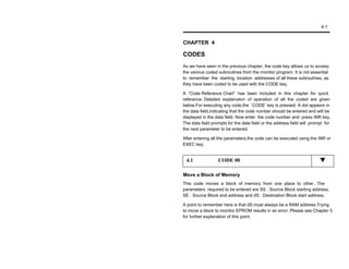 4-1


CHAPTER 4

CODES
As we have seen in the previous chapter, the code key allows us to access
the various coded subroutines from the monitor program. It is not essential
to remember the starting location addresses of all these subroutines, as
they have been coded to be used with the CODE key.

A “Code Referance Chart” has been included in this chapter for quick
referance. Detailed explainaton of operation of all the coded are given
below.For executing any code,the ‘CODE’ key is pressed. A dot appesrs in
the data field,indicating that the code number should be entered and will be
displayed in the data field. Now enter the code number and press INR key.
The data field prompts for the data field or the address field will prompt for
the next parameter to be entered.

After entering all the parameters,the code can be executed using the INR or
EXEC key.


 4.1              CODE 00

Move a Block of Memory
This code moves a block of memory from one place to other . The
parameters required to be entered are SS : Source Block starting address,
SE : Source Block end address and dS : Destination Block start address.

A point to remember here is that dS must always be a RAM address.Trying
to move a block to monitor EPROM results in an error. Please see Chapter 5
for further explanation of this point.
 