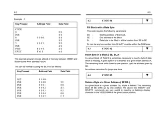 4-2                                                                                                                                         4-3


Example : 1
                                                                   4.2              CODE 01
 Key Pressed             Address Field            Data Field
                                                                   Fill Block with a Data Byte
 CODE
                                                                   This code requires the following parameters :
 0                                                0 0.
 INR                           .                  SS               SS    :       Starting address of the block.
 0                       0 0 0 0.                 SS               SE    :       End address of the block.
 INR                           .                  SE               Sr.   :       Data byte to be filled in all the location from SS to SE
 5                       0 0 0 5.                 SE               Sr. can be any hex number from 00 to FF must be within the RAM area.
 INR                           .                  dS
 F000                    F 0 0 0.                 dS               4.3              CODE 02
 EXEC                    FrIE                     nd
                                                                 Insert Byte in a Block ( SE, Sr,IA )
This example program moves a block of memory between 0000H and   In a given block of RAM it is sometimes necessary to insert a byte of data
0005H to the RAM address F000H.                                  which is missing. A given byte in Sr is inserted at a given insert address IA.
                                                                 The remaining block shifts down by one position, upto the address given by
This can be verified by using the SET key as follows :           SE.
                                                                 No address relocation for jumps are done.
      Key Pressed          Address Field            Data Field
                                                                   4.4              CODE 03
      SET                  F 0 0 0.
      INR                  F000                     3E           Delete a Byte at a Given Address ( SE,DA )
      INR                  F001                     0 0.         In a given block at a given address DA, a byte is deleted. The remaining
      INR                  F002                     d 3.         block till SE shifts up by one position. The above two INSERT and
      INR                  F003                     0 5.         DELETE commands are very useful in inserting or deleting a display
      INR                  F004                     00           character in the VIDEO RAM at the given cursor position.
      INR                  F005                     C3
 