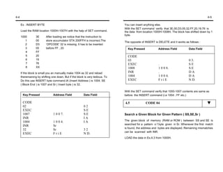4-4                                                                                                                                             4-5

      Ex : INSERT BYTE                                                          You can insert anything else.
                                                                                With the SET command verify that 3E,00,D3,05,32,FF,20,19,76 is
      Load the RAM location 1000H-1007H with the help of SET command.           the data from location 1000H-1008H. The block has shifted down by 1
                                                                                byte.
      1000        3E      After loading we notice that the instruction to
         1        00      store accumulator STA 200FFH is incorrect.The
                                                                                The opposite of INSERT is DELETE and it works as follows :
         2        D3      ‘OPCODE’ 32 is missing. It has to be inserted
         3        05      before FF , 20                                          Key Pressed             Address Field           Data Field
         4        FF
         5        20                                                              CODE
         6        19                                                              03                                              0 3.
         7        76                                                              EXEC                    .                       SE
         8        XX                                                              1008                    1 0 0 8.                SE
      If the block is small you an manually make 1004 as 32 and reload            INR                     .                       DA
      theremaining by shifting one down. But if the block is very tedious. To     1004                    1 0 0 4.                DA
      Do this use INSERT byte command.IA (Insert Address ) is 1004. SE            EXEC                    FriE                    N D.
      ( Block End ) is 1007 and Sr ( Insert byte ) is 32.

                                                                                With the SET command verify that 1000-1007 contents are same as
       Key Pressed              Address Field            Data Field             before the INSERT command (i.e 1004 ; FF etc.)

       CODE                                                                     4.5             CODE 04
       02                                                02
       EXEC                                              SE
       1007                     1 0 0 7.                 SE                     Search a Given Block for Given Pattern ( SS,SE,Sr )
       INR                                               IA
                                                                                The given block of memory (RAM or ROM ) between SS and SE is
       1004                     1 0 0 4.                 IA
                                                                                searched for a pattern o f byte given in Sr. Whenever the first match
       INR                      Sr
                                                                                is found, the address and bytes are displayed. Remaining mismatches
       32                       Sr                       32
                                                                                can be scanned with INR.
       EXEC                     FriE                     N D.
                                                                                LOAD the data in Ex.4.3 from 1000H.
 
