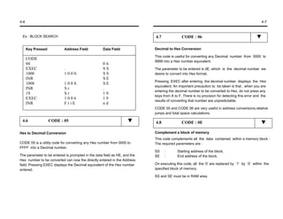 4-6                                                                                                                                             4-7



 Ex : BLOCK SEARCH                                                         4.7              CODE : 06

      Key Pressed          Address Field           Data Field              Decimal to Hex Conversion

                                                                           This code is useful for converting any Decimal number from 0000 to
      CODE
                                                                           9999 into a Hex number equivalent.
      04                                           0 4.
      EXEC                 .                       SS                      The parameter to be entered is dE, which is the decimal number we
      1000                 1 0 0 0.                SS                      desire to convert into Hex format.
      INR                                          SE
                                                                           Pressing EXEC after entering the decimal number displays the Hex
      1008                 1 0 0 8.                SE
                                                                           equivalent. An important precaution to be taken is that , when you are
      INR                  Sr                      .
                                                                           entering the decimal number to be converted to Hex, do not press any
      19                   Sr                      1 9.
                                                                           keys from A to F. There is no provision for detecting this error and the
      EXEC                 1006                    19
                                                                           results of converting that number are unpredictable.
      INR                  FriE                    nd
                                                                           CODE 05 and CODE 06 are very useful in address conversions,relative
                                                                           jumps and total space calculations.

 4.6                CODE : 05                                              4.8              CODE : 0E

Hex to Decimal Conversion                                                  Complement a block of memory
                                                                           This code complements all the data contained within a memory block :
CODE 05 is a utility code for converting any Hex number from 0000 to       The required parameters are :
FFFF into a Decimal number.
                                                                           SS    :       Starting address of the block.
The parameter to be entered is prompted in the data field as HE, and the   SE    :       End address of the block.
Hex number to be converted can now the directly entered in the Address
field. Pressing EXEC displays the Decimal equivalent of the Hex number     On executing this code, all the ‘0’ are replaced by ‘1’ by ‘0’ within the
entered.                                                                   specified block of memory.

                                                                           SS and SE must be in RAM area.
 